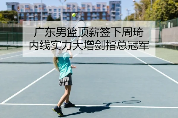 广东男篮顶薪签下周琦 内线实力大增剑指总冠军